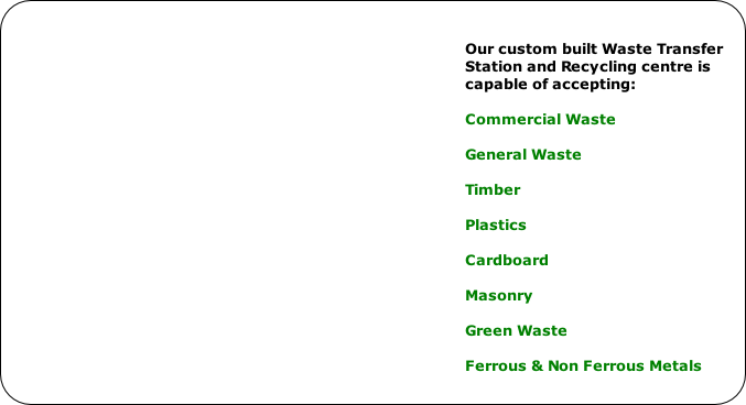 Our custom built Waste Transfer 
Station and Recycling centre is 
capable of accepting:

Commercial Waste

General Waste

Timber

Plastics

Cardboard

Masonry

Green Waste

Ferrous & Non Ferrous Metals
